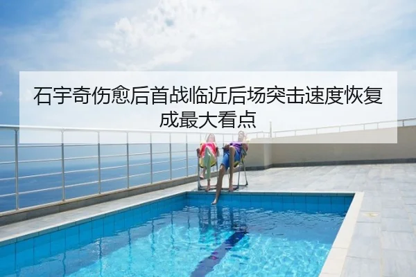 石宇奇伤愈后首战临近后场突击速度恢复成最大看点