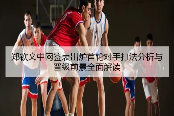 郑钦文中网签表出炉首轮对手打法分析与晋级前景全面解读