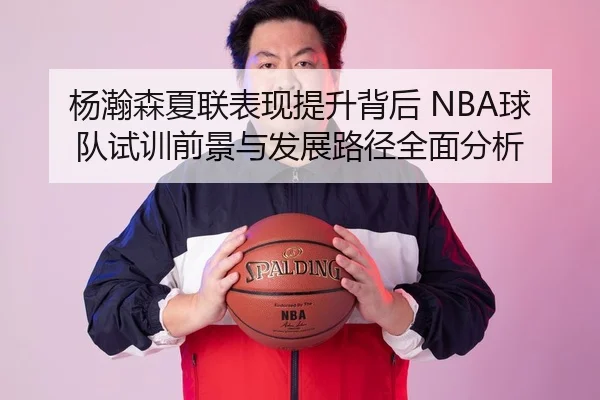 杨瀚森夏联表现提升背后 NBA球队试训前景与发展路径全面分析