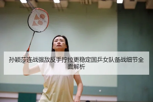 孙颖莎连战强敌反手拧拉更稳定国乒女队备战细节全面解析